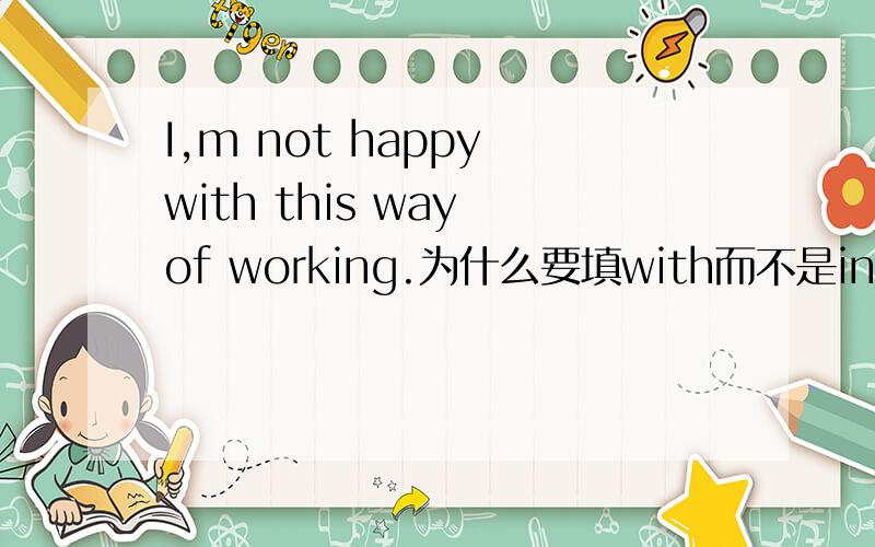 I,m not happy with this way of working.为什么要填with而不是in?