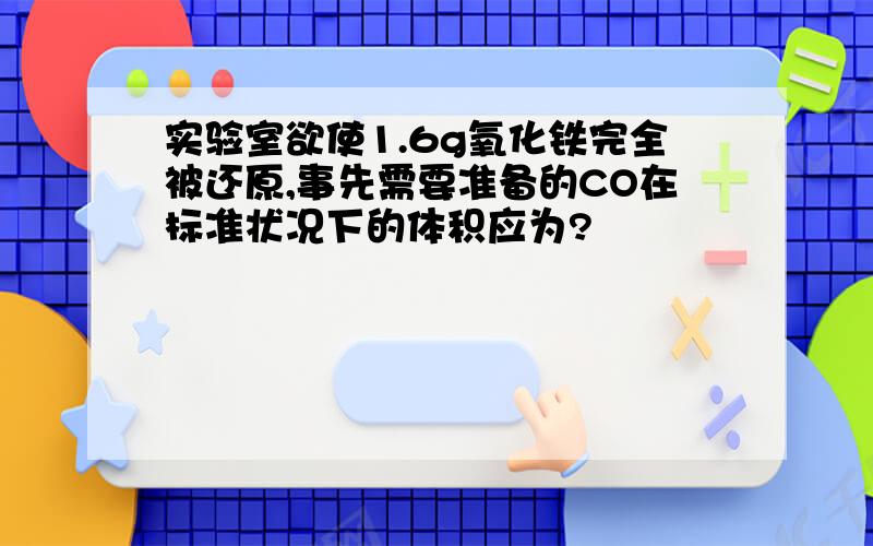 实验室欲使1.6g氧化铁完全被还原,事先需要准备的CO在标准状况下的体积应为?