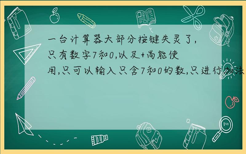 一台计算器大部分按键失灵了,只有数字7和0,以及+尚能使用,只可以输入只含7和0的数,只进行加法运算