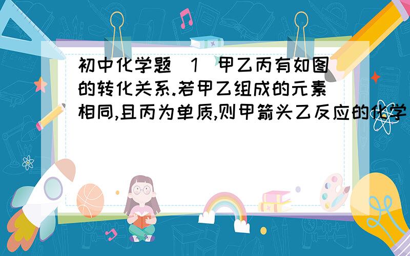 初中化学题(1)甲乙丙有如图的转化关系.若甲乙组成的元素相同,且丙为单质,则甲箭头乙反应的化学方程式