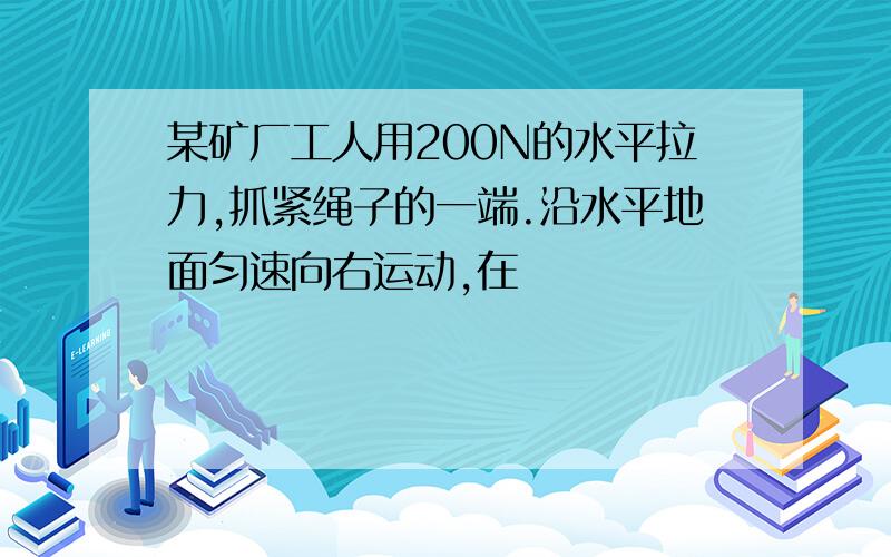 某矿厂工人用200N的水平拉力,抓紧绳子的一端.沿水平地面匀速向右运动,在