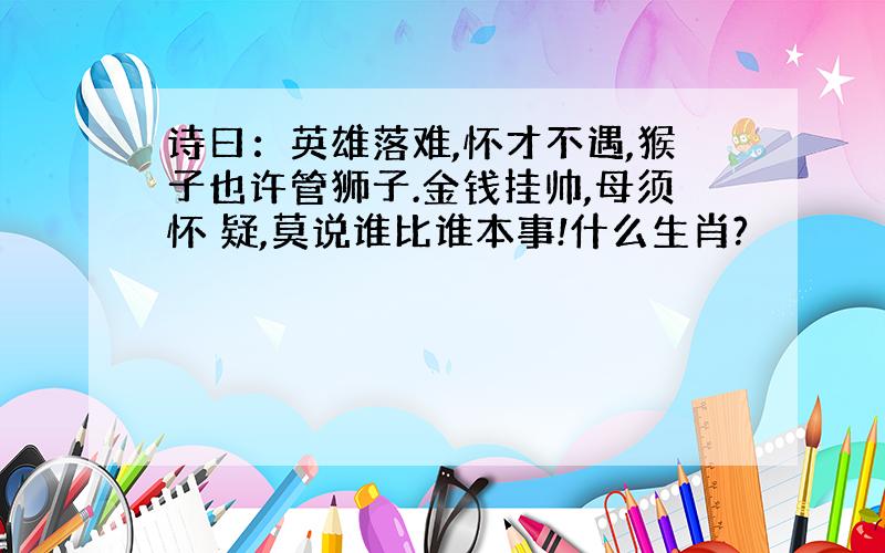 诗曰：英雄落难,怀才不遇,猴子也许管狮子.金钱挂帅,母须怀 疑,莫说谁比谁本事!什么生肖?