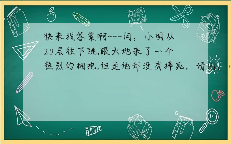 快来找答案啊~~~问：小明从20层往下跳,跟大地来了一个热烈的拥抱,但是他却没有摔死．请问：小明为什么没有摔死?小明有心