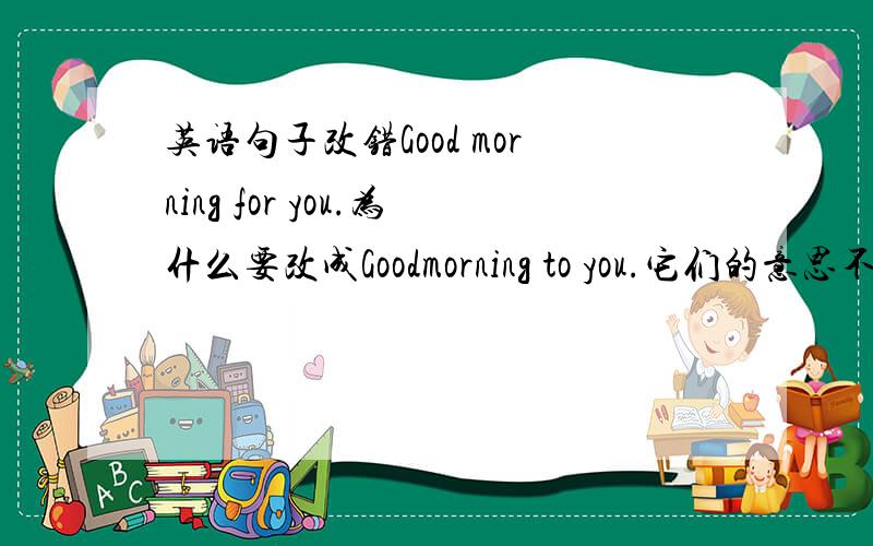 英语句子改错Good morning for you.为什么要改成Goodmorning to you.它们的意思不一样