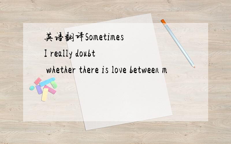 英语翻译Sometimes I really doubt whether there is love between m