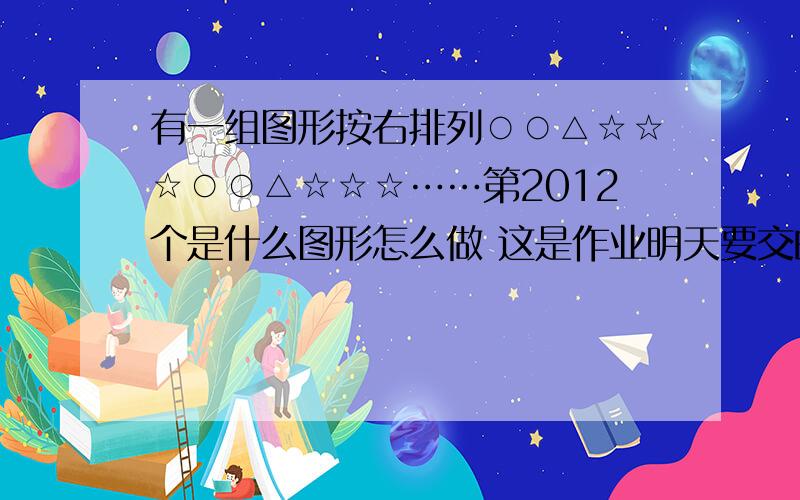 有一组图形按右排列○○△☆☆☆○○△☆☆☆……第2012个是什么图形怎么做 这是作业明天要交的,比赛需要