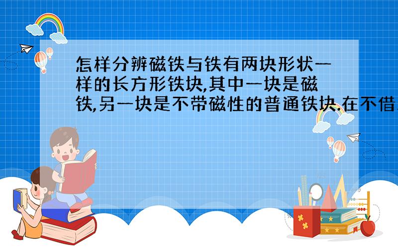 怎样分辨磁铁与铁有两块形状一样的长方形铁块,其中一块是磁铁,另一块是不带磁性的普通铁块.在不借助任何工具的情况下,请分辨