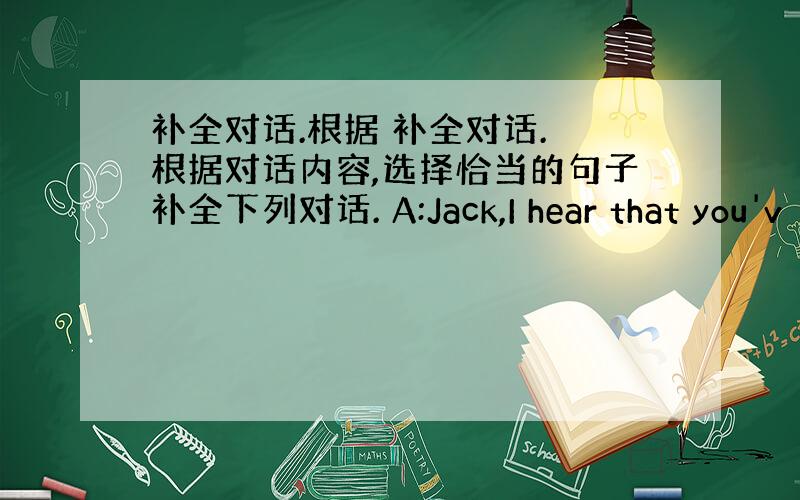 补全对话.根据 补全对话. 根据对话内容,选择恰当的句子补全下列对话. A:Jack,I hear that you'v