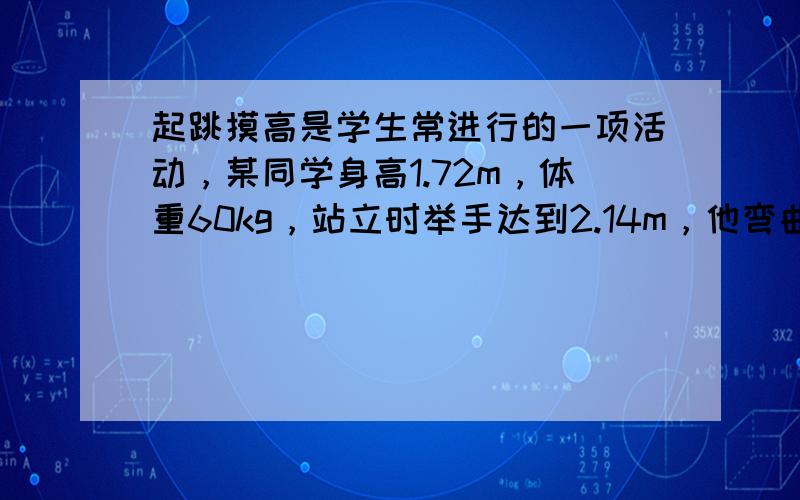 起跳摸高是学生常进行的一项活动，某同学身高1.72m，体重60kg，站立时举手达到2.14m，他弯曲两腿，再用力蹬地，经