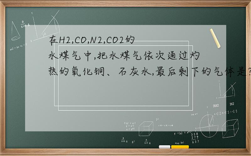 在H2,CO,N2,CO2的水煤气中,把水煤气依次通过灼热的氧化铜、石灰水,最后剩下的气体是?