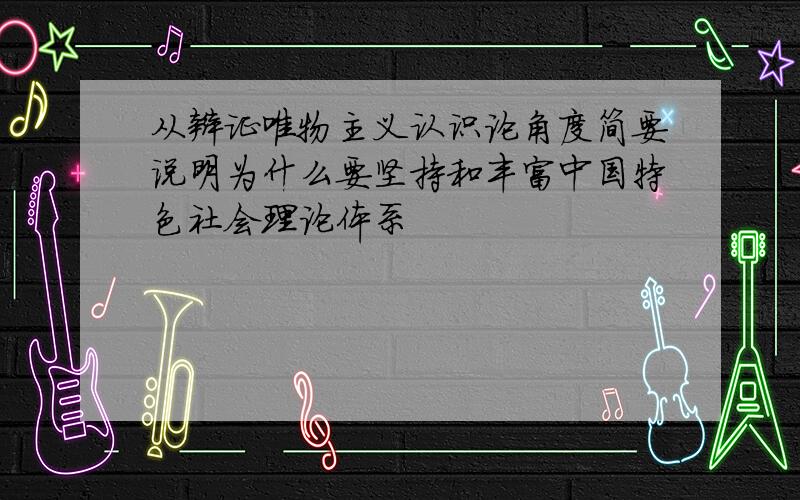 从辩证唯物主义认识论角度简要说明为什么要坚持和丰富中国特色社会理论体系