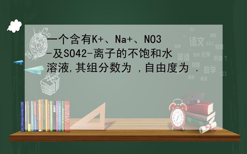 一个含有K+、Na+、NO3-及SO42-离子的不饱和水溶液,其组分数为 ,自由度为 .