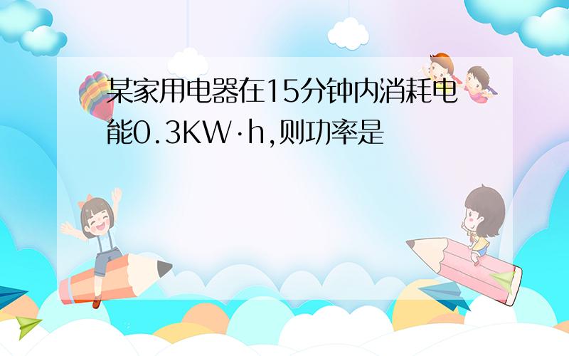 某家用电器在15分钟内消耗电能0.3KW·h,则功率是