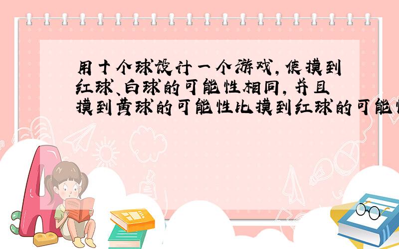 用十个球设计一个游戏，使摸到红球、白球的可能性相同，并且摸到黄球的可能性比摸到红球的可能性小．