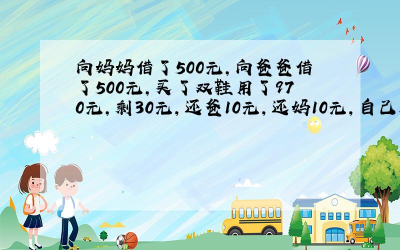 向妈妈借了500元,向爸爸借了500元,买了双鞋用了970元,剩30元,还爸10元,还妈10元,自己剩下10元,欠爸49