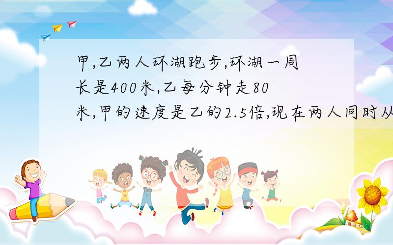 甲,乙两人环湖跑步,环湖一周长是400米,乙每分钟走80米,甲的速度是乙的2.5倍,现在两人同时从同一地点