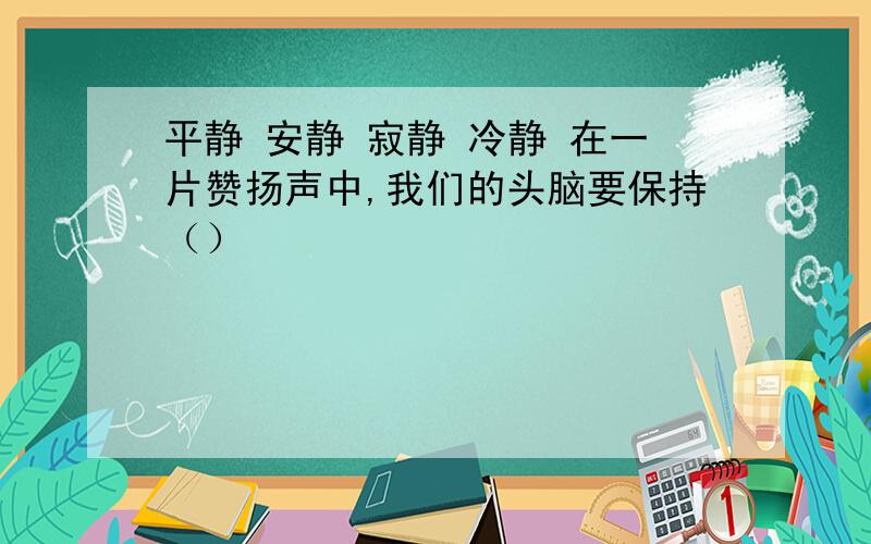 平静 安静 寂静 冷静 在一片赞扬声中,我们的头脑要保持（）