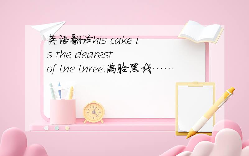 英语翻译his cake is the dearest of the three.满脸黑线……