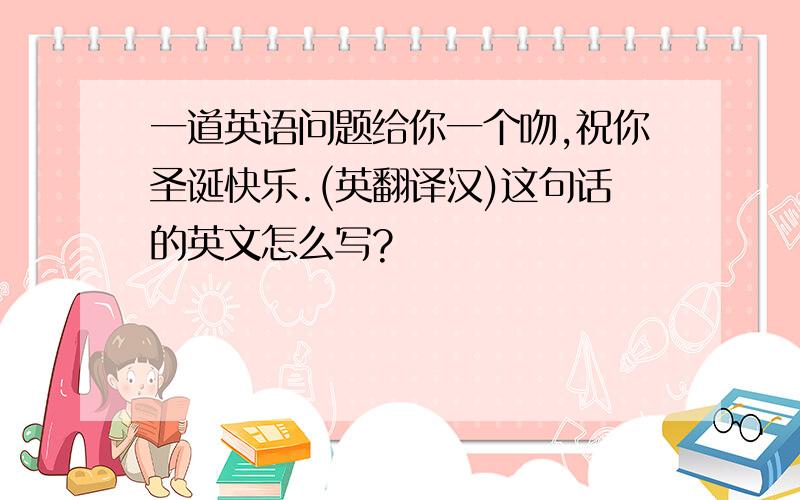 一道英语问题给你一个吻,祝你圣诞快乐.(英翻译汉)这句话的英文怎么写?