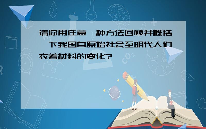 请你用任意一种方法回顾并概括一下我国自原始社会至明代人们衣着材料的变化?