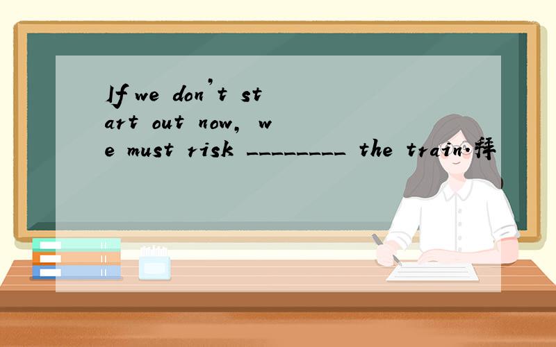 If we don’t start out now, we must risk ________ the train．拜