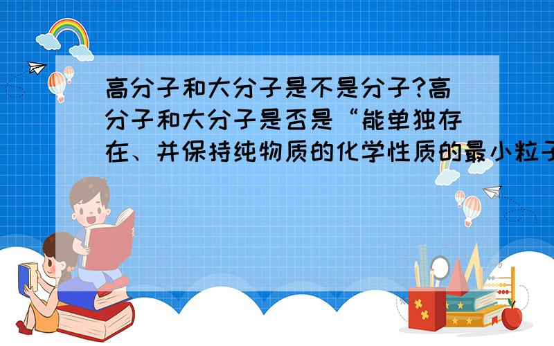 高分子和大分子是不是分子?高分子和大分子是否是“能单独存在、并保持纯物质的化学性质的最小粒子”?