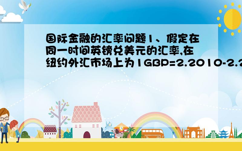 国际金融的汇率问题1、假定在同一时间英镑兑美元的汇率,在纽约外汇市场上为1GBP=2.2010-2.2015USD,在伦