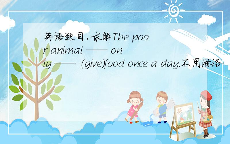 英语题目,求解The poor animal —— only —— （give）food once a day.不用淋浴