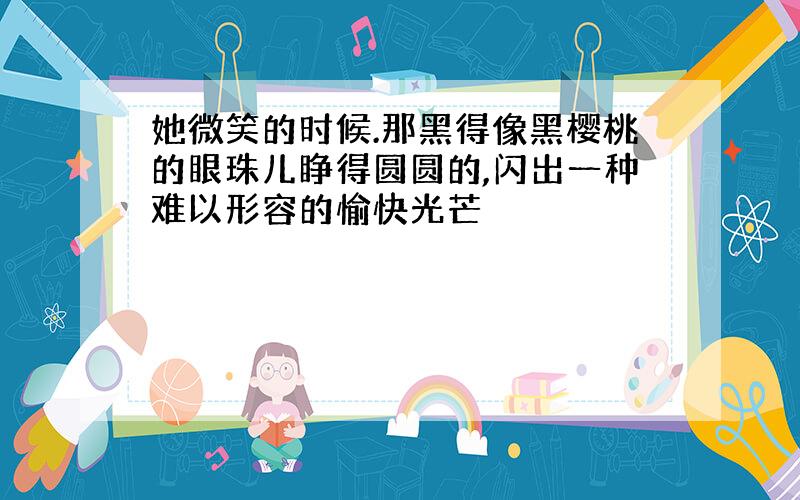 她微笑的时候.那黑得像黑樱桃的眼珠儿睁得圆圆的,闪出一种难以形容的愉快光芒