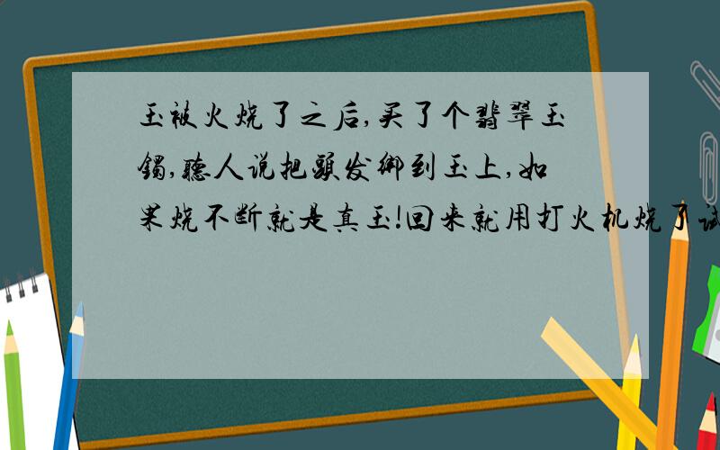 玉被火烧了之后,买了个翡翠玉镯,听人说把头发绑到玉上,如果烧不断就是真玉!回来就用打火机烧了试试,结果头发是没断,可是感