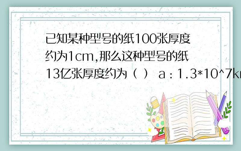 已知某种型号的纸100张厚度约为1cm,那么这种型号的纸13亿张厚度约为（ ） a：1.3*10^7km b：1.3*1