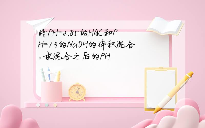 将PH=2.85的HAC和PH=13的NaOH的体积混合,求混合之后的PH