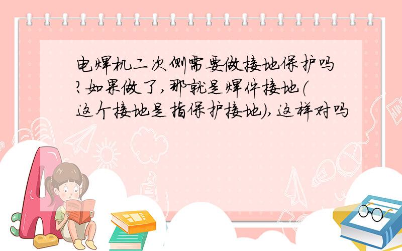 电焊机二次侧需要做接地保护吗?如果做了,那就是焊件接地（这个接地是指保护接地）,这样对吗