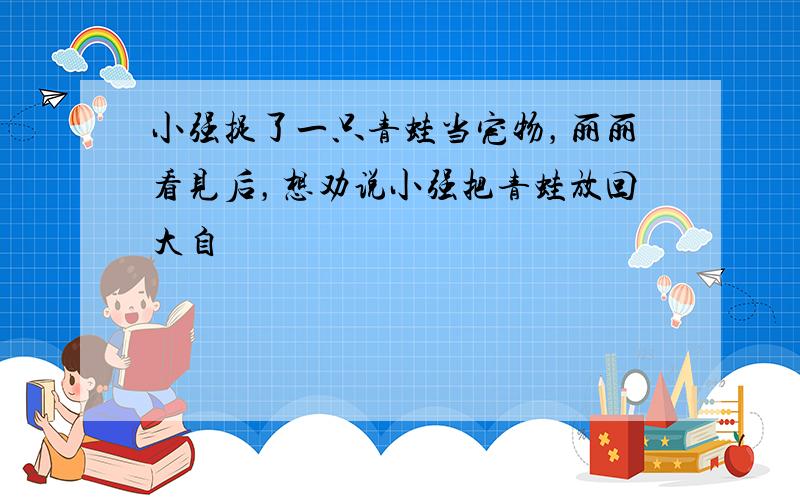 小强捉了一只青蛙当宠物，丽丽看见后，想劝说小强把青蛙放回大自