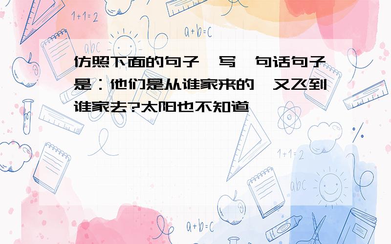 仿照下面的句子,写一句话句子是：他们是从谁家来的,又飞到谁家去?太阳也不知道