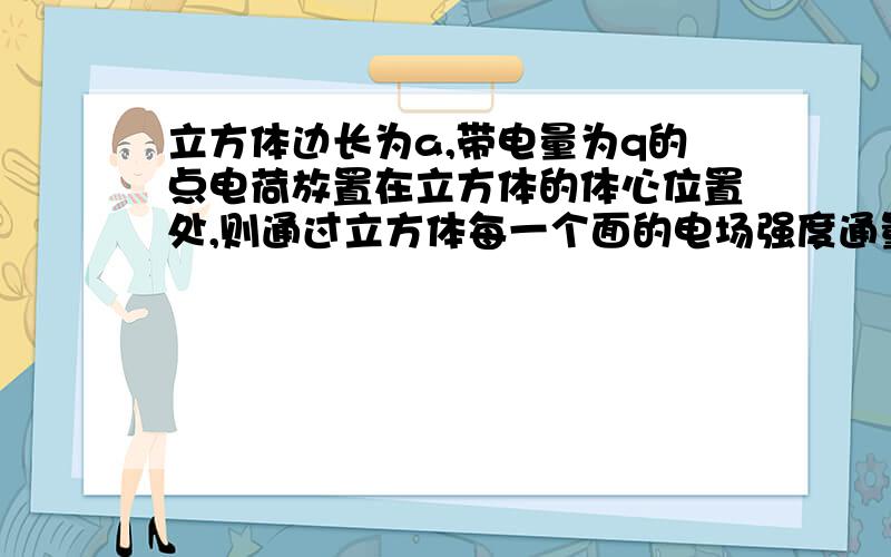 立方体边长为a,带电量为q的点电荷放置在立方体的体心位置处,则通过立方体每一个面的电场强度通量为?