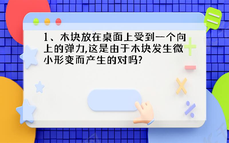 1、木块放在桌面上受到一个向上的弹力,这是由于木块发生微小形变而产生的对吗?