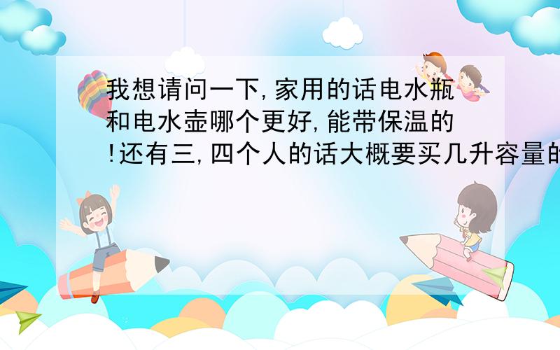 我想请问一下,家用的话电水瓶和电水壶哪个更好,能带保温的!还有三,四个人的话大概要买几升容量的!