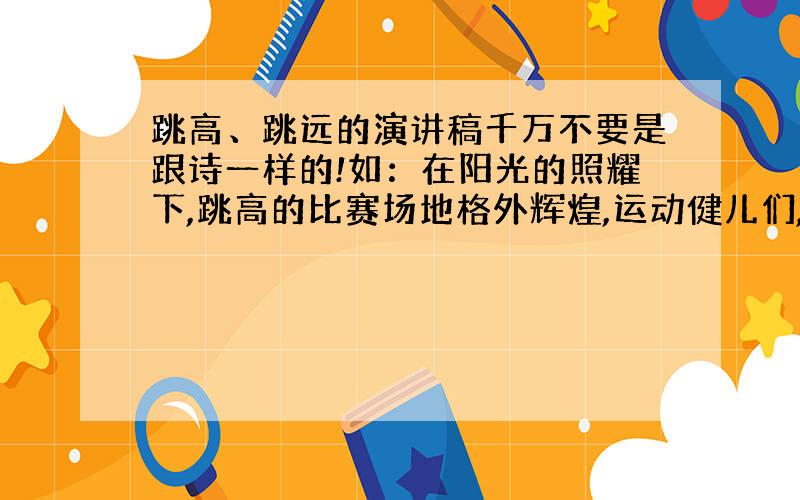 跳高、跳远的演讲稿千万不要是跟诗一样的!如：在阳光的照耀下,跳高的比赛场地格外辉煌,运动健儿们,用那矫键的身躯,冲刺着.