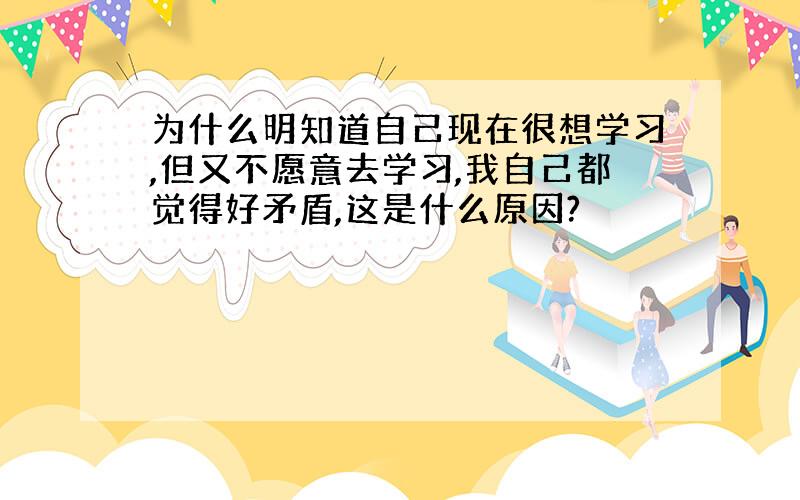 为什么明知道自己现在很想学习,但又不愿意去学习,我自己都觉得好矛盾,这是什么原因?