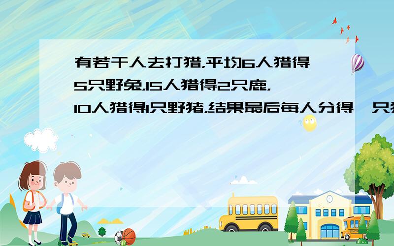 有若干人去打猎，平均6人猎得5只野兔，15人猎得2只鹿，10人猎得1只野猪，结果最后每人分得一只猎物还多4只，问参加打猎