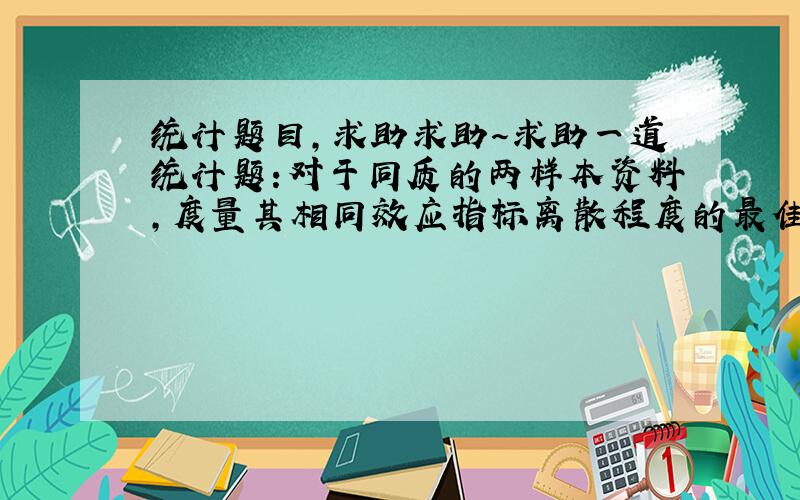 统计题目,求助求助～求助一道统计题:对于同质的两样本资料,度量其相同效应指标离散程度的最佳统计量是什么?选项有 变异系数