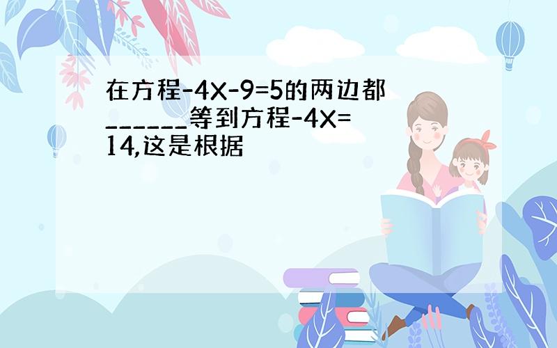 在方程-4X-9=5的两边都______等到方程-4X=14,这是根据