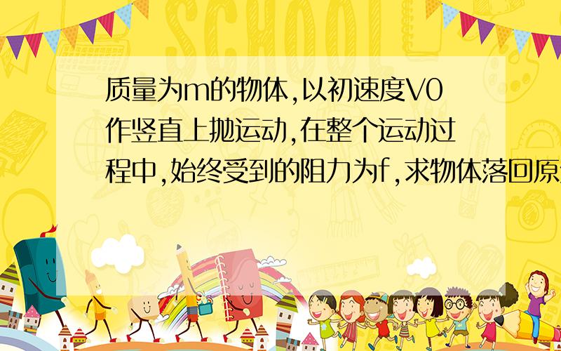 质量为m的物体,以初速度V0作竖直上抛运动,在整个运动过程中,始终受到的阻力为f,求物体落回原处的速度大