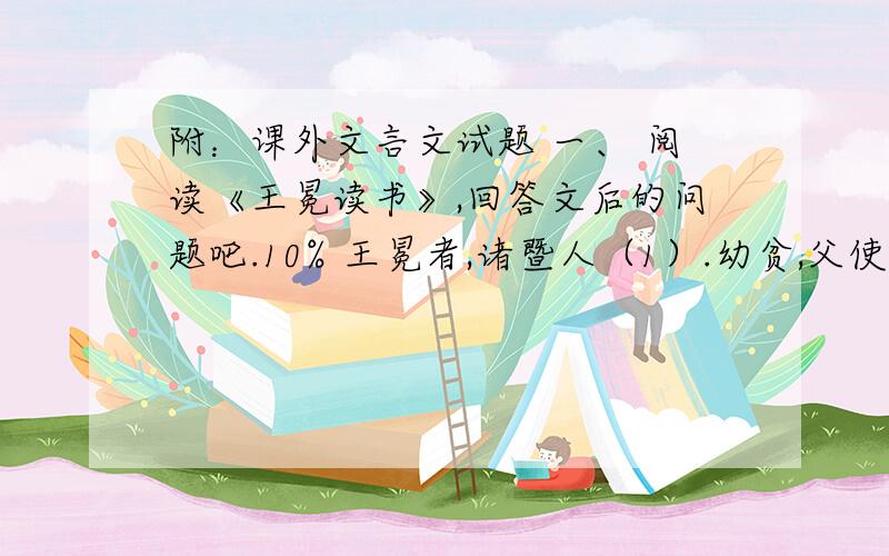 附：课外文言文试题 一、 阅读《王冕读书》,回答文后的问题吧.10% 王冕者,诸暨人（1）.幼贫,父使牧牛