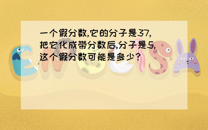 一个假分数,它的分子是37,把它化成带分数后,分子是5,这个假分数可能是多少?