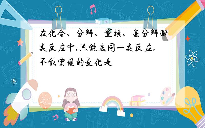 在化合、分解、置换、复分解四类反应中,只能选同一类反应,不能实现的变化是