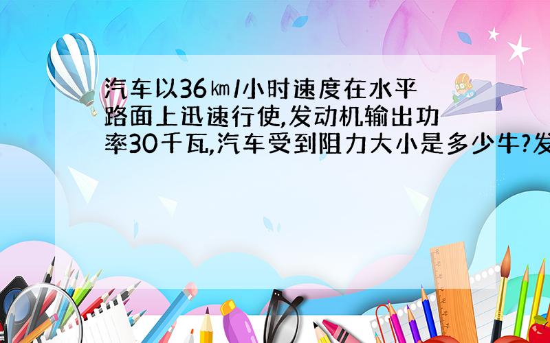 汽车以36㎞/小时速度在水平路面上迅速行使,发动机输出功率30千瓦,汽车受到阻力大小是多少牛?发动机5...