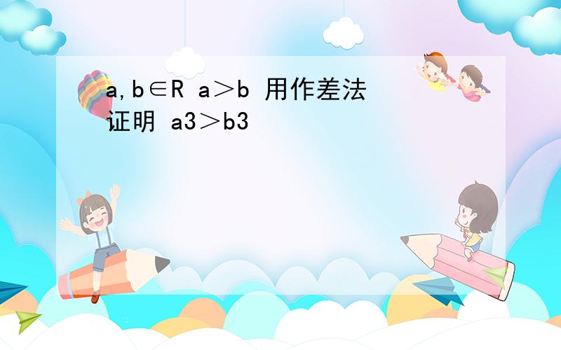 a,b∈R a＞b 用作差法证明 a3＞b3