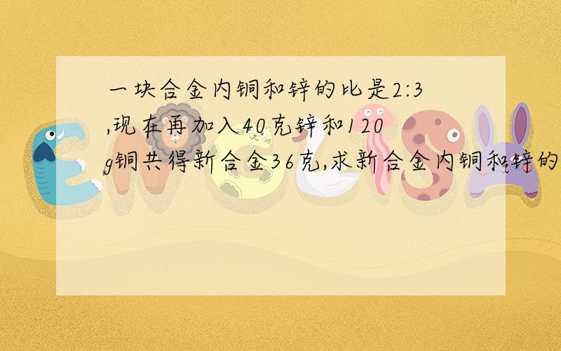 一块合金内铜和锌的比是2:3,现在再加入40克锌和120g铜共得新合金36克,求新合金内铜和锌的比?